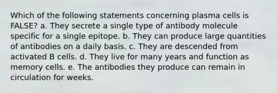 Which of the following statements concerning plasma cells is FALSE? a. They secrete a single type of antibody molecule specific for a single epitope. b. They can produce large quantities of antibodies on a daily basis. c. They are descended from activated B cells. d. They live for many years and function as memory cells. e. The antibodies they produce can remain in circulation for weeks.