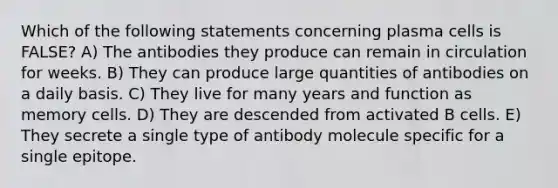 Which of the following statements concerning plasma cells is FALSE? A) The antibodies they produce can remain in circulation for weeks. B) They can produce large quantities of antibodies on a daily basis. C) They live for many years and function as memory cells. D) They are descended from activated B cells. E) They secrete a single type of antibody molecule specific for a single epitope.