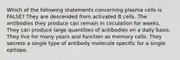 Which of the following statements concerning plasma cells is FALSE? They are descended from activated B cells. The antibodies they produce can remain in circulation for weeks. They can produce large quantities of antibodies on a daily basis. They live for many years and function as memory cells. They secrete a single type of antibody molecule specific for a single epitope.