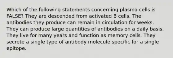 Which of the following statements concerning plasma cells is FALSE? They are descended from activated B cells. The antibodies they produce can remain in circulation for weeks. They can produce large quantities of antibodies on a daily basis. They live for many years and function as memory cells. They secrete a single type of antibody molecule specific for a single epitope.