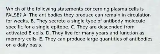 Which of the following statements concerning plasma cells is FALSE? A. The antibodies they produce can remain in circulation for weeks. B. They secrete a single type of antibody molecule specific for a single epitope. C. They are descended from activated B cells. D. They live for many years and function as memory cells. E. They can produce large quantities of antibodies on a daily basis.