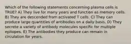 Which of the following statements concerning plasma cells is TRUE? A) They live for many years and function as memory cells. B) They are descended from activated T cells. C) They can produce large quantities of antibodies on a daily basis. D) They secrete a variety of antibody molecules specific for multiple epitopes. E) The antibodies they produce can remain in circulation for years.