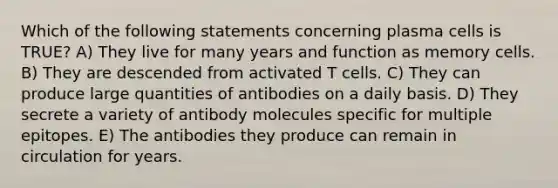 Which of the following statements concerning plasma cells is TRUE? A) They live for many years and function as memory cells. B) They are descended from activated T cells. C) They can produce large quantities of antibodies on a daily basis. D) They secrete a variety of antibody molecules specific for multiple epitopes. E) The antibodies they produce can remain in circulation for years.