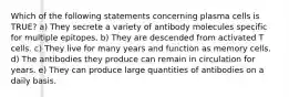 Which of the following statements concerning plasma cells is TRUE? a) They secrete a variety of antibody molecules specific for multiple epitopes. b) They are descended from activated T cells. c) They live for many years and function as memory cells. d) The antibodies they produce can remain in circulation for years. e) They can produce large quantities of antibodies on a daily basis.