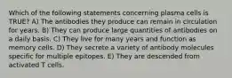 Which of the following statements concerning plasma cells is TRUE? A) The antibodies they produce can remain in circulation for years. B) They can produce large quantities of antibodies on a daily basis. C) They live for many years and function as memory cells. D) They secrete a variety of antibody molecules specific for multiple epitopes. E) They are descended from activated T cells.