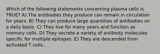 Which of the following statements concerning plasma cells is TRUE? A) The antibodies they produce can remain in circulation for years. B) They can produce large quantities of antibodies on a daily basis. C) They live for many years and function as memory cells. D) They secrete a variety of antibody molecules specific for multiple epitopes. E) They are descended from activated T cells.