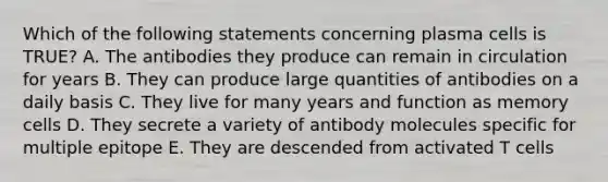 Which of the following statements concerning plasma cells is TRUE? A. The antibodies they produce can remain in circulation for years B. They can produce large quantities of antibodies on a daily basis C. They live for many years and function as memory cells D. They secrete a variety of antibody molecules specific for multiple epitope E. They are descended from activated T cells