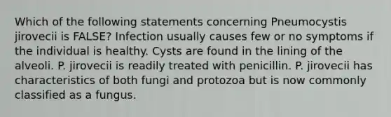 Which of the following statements concerning Pneumocystis jirovecii is FALSE? Infection usually causes few or no symptoms if the individual is healthy. Cysts are found in the lining of the alveoli. P. jirovecii is readily treated with penicillin. P. jirovecii has characteristics of both fungi and protozoa but is now commonly classified as a fungus.