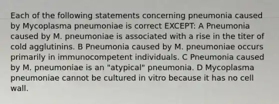 Each of the following statements concerning pneumonia caused by Mycoplasma pneumoniae is correct EXCEPT: A Pneumonia caused by M. pneumoniae is associated with a rise in the titer of cold agglutinins. B Pneumonia caused by M. pneumoniae occurs primarily in immunocompetent individuals. C Pneumonia caused by M. pneumoniae is an "atypical" pneumonia. D Mycoplasma pneumoniae cannot be cultured in vitro because it has no cell wall.