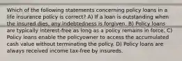 Which of the following statements concerning policy loans in a life insurance policy is correct? A) If a loan is outstanding when the insured dies, any indebtedness is forgiven. B) Policy loans are typically interest-free as long as a policy remains in force. C) Policy loans enable the policyowner to access the accumulated cash value without terminating the policy. D) Policy loans are always received income tax-free by insureds.