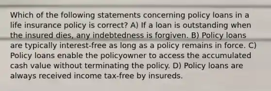 Which of the following statements concerning policy loans in a life insurance policy is correct? A) If a loan is outstanding when the insured dies, any indebtedness is forgiven. B) Policy loans are typically interest-free as long as a policy remains in force. C) Policy loans enable the policyowner to access the accumulated cash value without terminating the policy. D) Policy loans are always received income tax-free by insureds.