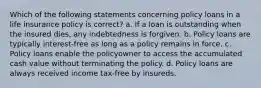 Which of the following statements concerning policy loans in a life insurance policy is correct? a. If a loan is outstanding when the insured dies, any indebtedness is forgiven. b. Policy loans are typically interest-free as long as a policy remains in force. c. Policy loans enable the policyowner to access the accumulated cash value without terminating the policy. d. Policy loans are always received income tax-free by insureds.