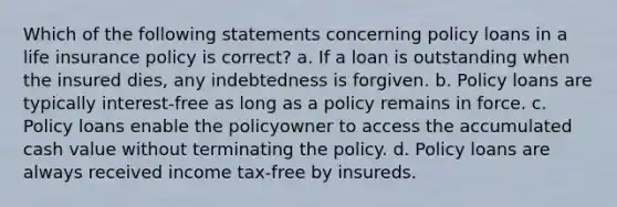 Which of the following statements concerning policy loans in a life insurance policy is correct? a. If a loan is outstanding when the insured dies, any indebtedness is forgiven. b. Policy loans are typically interest-free as long as a policy remains in force. c. Policy loans enable the policyowner to access the accumulated cash value without terminating the policy. d. Policy loans are always received income tax-free by insureds.