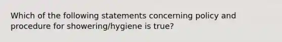 Which of the following statements concerning policy and procedure for showering/hygiene is true?