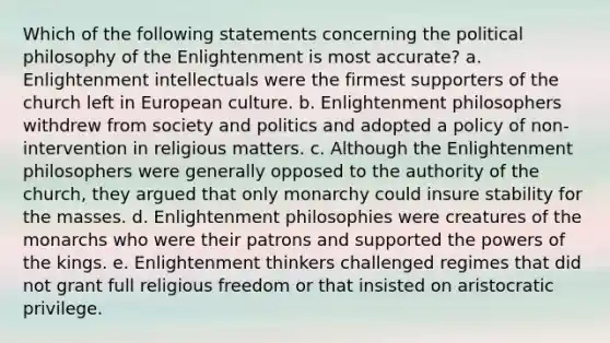 Which of the following statements concerning the political philosophy of the Enlightenment is most accurate? a. Enlightenment intellectuals were the firmest supporters of the church left in European culture. b. Enlightenment philosophers withdrew from society and politics and adopted a policy of non-intervention in religious matters. c. Although the Enlightenment philosophers were generally opposed to the authority of the church, they argued that only monarchy could insure stability for the masses. d. Enlightenment philosophies were creatures of the monarchs who were their patrons and supported the powers of the kings. e. Enlightenment thinkers challenged regimes that did not grant full religious freedom or that insisted on aristocratic privilege.