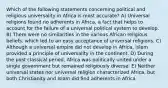 Which of the following statements concerning political and religious universality in Africa is most accurate? A) Universal religions found no adherents in Africa, a fact that helps to account for the failure of a universal political system to develop. B) There were no similarities in the various African religious beliefs, which led to an easy acceptance of universal religions. C) Although a universal empire did not develop in Africa, Islam provided a principle of universality in the continent. D) During the post classical period, Africa was politically united under a single government but remained religiously diverse. E) Neither universal states nor universal religion characterized Africa, but both Christianity and Islam did find adherents in Africa.