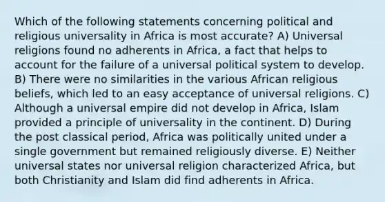 Which of the following statements concerning political and religious universality in Africa is most accurate? A) Universal religions found no adherents in Africa, a fact that helps to account for the failure of a universal political system to develop. B) There were no similarities in the various African religious beliefs, which led to an easy acceptance of universal religions. C) Although a universal empire did not develop in Africa, Islam provided a principle of universality in the continent. D) During the post classical period, Africa was politically united under a single government but remained religiously diverse. E) Neither universal states nor universal religion characterized Africa, but both Christianity and Islam did find adherents in Africa.