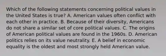 Which of the following statements concerning political values in the United States is true? A. American values often conflict with each other in practice. B. Because of their diversity, Americans do not share a similar set of core political values. C. The origins of American political values are found in the 1960s. D. American politics relies on its value neutrality. E. A belief in economic equality is the oldest and most strongly held American value.