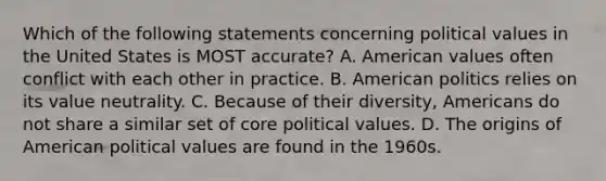 Which of the following statements concerning political values in the United States is MOST accurate? A. American values often conflict with each other in practice. B. American politics relies on its value neutrality. C. Because of their diversity, Americans do not share a similar set of core political values. D. The origins of American political values are found in the 1960s.