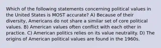 Which of the following statements concerning political values in the United States is MOST accurate? A) Because of their diversity, Americans do not share a similar set of core political values. B) American values often conflict with each other in practice. C) American politics relies on its value neutrality. D) The origins of American political values are found in the 1960s.