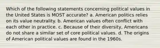 Which of the following statements concerning political values in the United States is MOST accurate? a. American politics relies on its value neutrality. b. American values often conflict with each other in practice. c. Because of their diversity, Americans do not share a similar set of core political values. d. The origins of American political values are found in the 1960s.