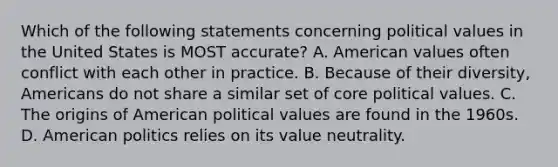 Which of the following statements concerning political values in the United States is MOST accurate? A. American values often conflict with each other in practice. B. Because of their diversity, Americans do not share a similar set of core political values. C. The origins of American political values are found in the 1960s. D. American politics relies on its value neutrality.