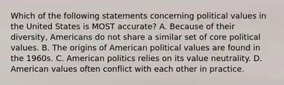 Which of the following statements concerning political values in the United States is MOST accurate? A. Because of their diversity, Americans do not share a similar set of core political values. B. The origins of American political values are found in the 1960s. C. American politics relies on its value neutrality. D. American values often conflict with each other in practice.