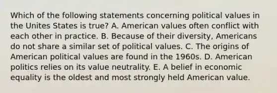 Which of the following statements concerning political values in the Unites States is true? A. American values often conflict with each other in practice. B. Because of their diversity, Americans do not share a similar set of political values. C. The origins of American political values are found in the 1960s. D. American politics relies on its <a href='https://www.questionai.com/knowledge/kJRrIB1gvN-value-neutrality' class='anchor-knowledge'>value neutrality</a>. E. A belief in economic equality is the oldest and most strongly held American value.