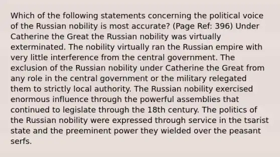 Which of the following statements concerning the political voice of the Russian nobility is most accurate? (Page Ref: 396) Under Catherine the Great the Russian nobility was virtually exterminated. The nobility virtually ran the Russian empire with very little interference from the central government. The exclusion of the Russian nobility under Catherine the Great from any role in the central government or the military relegated them to strictly local authority. The Russian nobility exercised enormous influence through the powerful assemblies that continued to legislate through the 18th century. The politics of the Russian nobility were expressed through service in the tsarist state and the preeminent power they wielded over the peasant serfs.