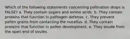 Which of the following statements concerning pollination drops is FALSE? a. They contain sugars and amino acids. b. They contain proteins that function in pathogen defense. c. They prevent pollen grains from contacting the nucellus. d. They contain proteins that function in pollen development. e. They exude from the open end of ovules.