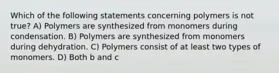 Which of the following statements concerning polymers is not true? A) Polymers are synthesized from monomers during condensation. B) Polymers are synthesized from monomers during dehydration. C) Polymers consist of at least two types of monomers. D) Both b and c