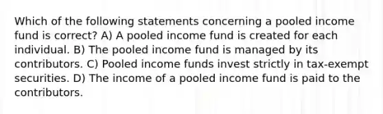 Which of the following statements concerning a pooled income fund is correct? A) A pooled income fund is created for each individual. B) The pooled income fund is managed by its contributors. C) Pooled income funds invest strictly in tax-exempt securities. D) The income of a pooled income fund is paid to the contributors.