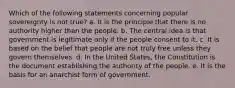 Which of the following statements concerning popular sovereignty is not true? a. It is the principle that there is no authority higher than the people. b. The central idea is that government is legitimate only if the people consent to it. c. It is based on the belief that people are not truly free unless they govern themselves. d. In the United States, the Constitution is the document establishing the authority of the people. e. It is the basis for an anarchist form of government.