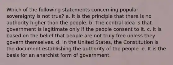 Which of the following statements concerning popular sovereignty is not true? a. It is the principle that there is no authority higher than the people. b. The central idea is that government is legitimate only if the people consent to it. c. It is based on the belief that people are not truly free unless they govern themselves. d. In the United States, the Constitution is the document establishing the authority of the people. e. It is the basis for an anarchist form of government.