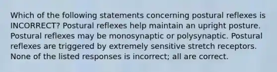 Which of the following statements concerning postural reflexes is INCORRECT? Postural reflexes help maintain an upright posture. Postural reflexes may be monosynaptic or polysynaptic. Postural reflexes are triggered by extremely sensitive stretch receptors. None of the listed responses is incorrect; all are correct.