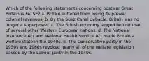 Which of the following statements concerning postwar Great Britain is FALSE? a. Britain suffered from losing its prewar colonial revenues. b. By the Suez Canal debacle, Britain was no longer a superpower. c. The British economy lagged behind that of several other Western European nations. d. The National Insurance Act and National Health Service Act made Britain a welfare state in the 1940s. e. The Conservative party in the 1950s and 1960s revoked nearly all of the welfare legislation passed by the Labour party in the 1940s.