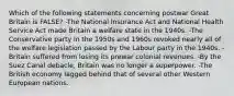 Which of the following statements concerning postwar Great Britain is FALSE? -The National Insurance Act and National Health Service Act made Britain a welfare state in the 1940s. -The Conservative party in the 1950s and 1960s revoked nearly all of the welfare legislation passed by the Labour party in the 1940s. -Britain suffered from losing its prewar colonial revenues. -By the Suez Canal debacle, Britain was no longer a superpower. -The British economy lagged behind that of several other Western European nations.