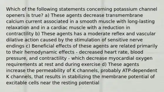 Which of the following statements concerning potassium channel openers is true? a) These agents decrease transmembrane calcium current associated in a smooth muscle with long-lasting relaxation and in a cardiac muscle with a reduction in contractility b) These agents has a moderate reflex and vascular dilative action caused by the stimulation of sensitive nerve endings c) Beneficial effects of these agents are related primarily to their hemodynamic effects - decreased heart rate, blood pressure, and contractility - which decrease myocardial oxygen requirements at rest and during exercise d) These agents increase the permeability of K channels, probably ATP-dependent K channels, that results in stabilizing the membrane potential of excitable cells near the resting potential