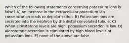 Which of the following statements concerning potassium ions is false? A) An increase in the extracellular potassium ion concentration leads to depolarization. B) Potassium ions are secreted into the nephron by the distal convoluted tubule. C) When aldosterone levels are high, potassium secretion is low. D) Aldosterone secretion is stimulated by high blood levels of potassium ions. E) none of the above are false