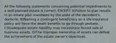 All the following statements concerning potential impediments to a well-planned estate is correct, EXCEPT: A)Failure to plan results in an estate plan mandated by the state of the decedent's domicile. B)Naming a contingent beneficiary on a life insurance policy will force the death benefits to go through probate. C)Inadequate estate liquidity may necessitate forced sale of business assets. D)The improper ownership of assets can defeat the achievement of the estate owner's objectives.