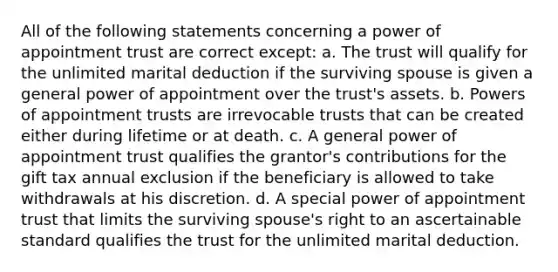 All of the following statements concerning a power of appointment trust are correct except: a. The trust will qualify for the unlimited marital deduction if the surviving spouse is given a general power of appointment over the trust's assets. b. Powers of appointment trusts are irrevocable trusts that can be created either during lifetime or at death. c. A general power of appointment trust qualifies the grantor's contributions for the gift tax annual exclusion if the beneficiary is allowed to take withdrawals at his discretion. d. A special power of appointment trust that limits the surviving spouse's right to an ascertainable standard qualifies the trust for the unlimited marital deduction.