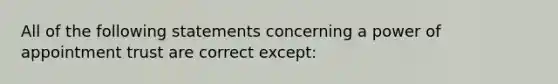 All of the following statements concerning a power of appointment trust are correct except: