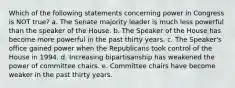 Which of the following statements concerning power in Congress is NOT true? a. The Senate majority leader is much less powerful than the speaker of the House. b. The Speaker of the House has become more powerful in the past thirty years. c. The Speaker's office gained power when the Republicans took control of the House in 1994. d. Increasing bipartisanship has weakened the power of committee chairs. e. Committee chairs have become weaker in the past thirty years.