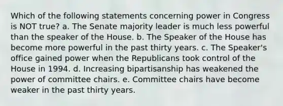 Which of the following statements concerning power in Congress is NOT true? a. The Senate majority leader is much less powerful than the speaker of the House. b. The Speaker of the House has become more powerful in the past thirty years. c. The Speaker's office gained power when the Republicans took control of the House in 1994. d. Increasing bipartisanship has weakened the power of committee chairs. e. Committee chairs have become weaker in the past thirty years.