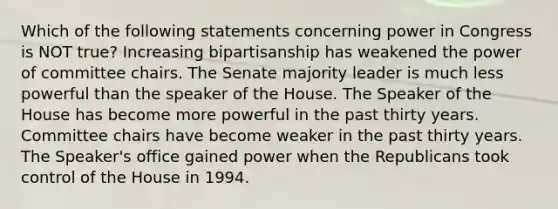 Which of the following statements concerning power in Congress is NOT true? Increasing bipartisanship has weakened the power of committee chairs. The Senate majority leader is much less powerful than the speaker of the House. The Speaker of the House has become more powerful in the past thirty years. Committee chairs have become weaker in the past thirty years. The Speaker's office gained power when the Republicans took control of the House in 1994.