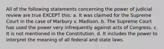 All of the following statements concerning the power of judicial review are true EXCEPT this: a. It was claimed for the Supreme Court in the case of Marbury v. Madison. b. The Supreme Court has used the power very infrequently against acts of Congress. c. It is not mentioned in the Constitution. d. It includes the power to interpret the meaning of all federal and state laws.