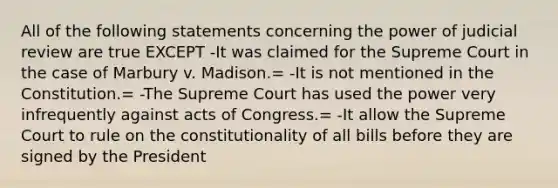 All of the following statements concerning the power of judicial review are true EXCEPT -It was claimed for the Supreme Court in the case of Marbury v. Madison.= -It is not mentioned in the Constitution.= -The Supreme Court has used the power very infrequently against acts of Congress.= -It allow the Supreme Court to rule on the constitutionality of all bills before they are signed by the President