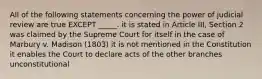 All of the following statements concerning the power of judicial review are true EXCEPT _____. it is stated in Article III, Section 2 was claimed by the Supreme Court for itself in the case of Marbury v. Madison (1803) it is not mentioned in the Constitution it enables the Court to declare acts of the other branches unconstitutional