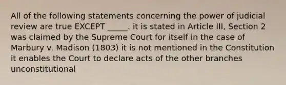 All of the following statements concerning the power of judicial review are true EXCEPT _____. it is stated in Article III, Section 2 was claimed by the Supreme Court for itself in the case of Marbury v. Madison (1803) it is not mentioned in the Constitution it enables the Court to declare acts of the other branches unconstitutional