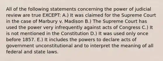 All of the following statements concerning the power of judicial review are true EXCEPT: A.) It was claimed for the Supreme Court in the case of Marbury v. Madison B.) The Supreme Court has used the power very infrequently against acts of Congress C.) It is not mentioned in the Constitution D.) It was used only once before 1857. E.) It includes the powers to declare acts of government unconstitutional and to interpret the meaning of all federal and state laws.